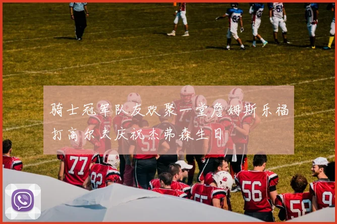 骑士冠军队友欢聚一堂詹姆斯乐福打高尔夫庆祝杰弗森生日